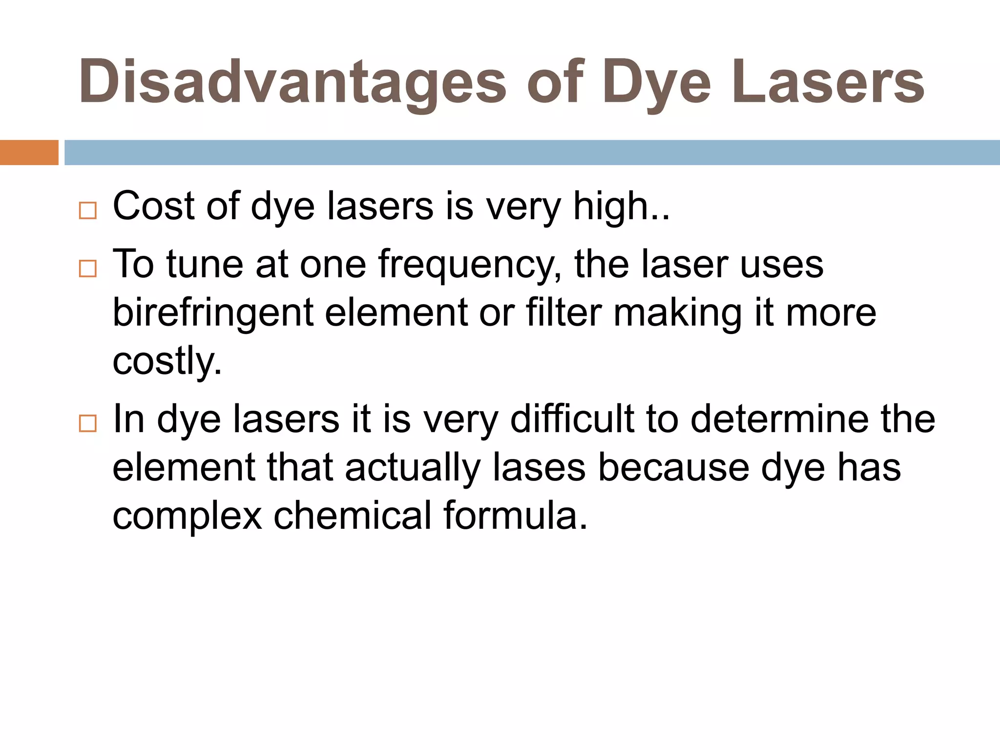 Disadvantages of Dye Lasers
 Cost of dye lasers is very high..
 To tune at one frequency, the laser uses
birefringent element or filter making it more
costly.
 In dye lasers it is very difficult to determine the
element that actually lases because dye has
complex chemical formula.
 