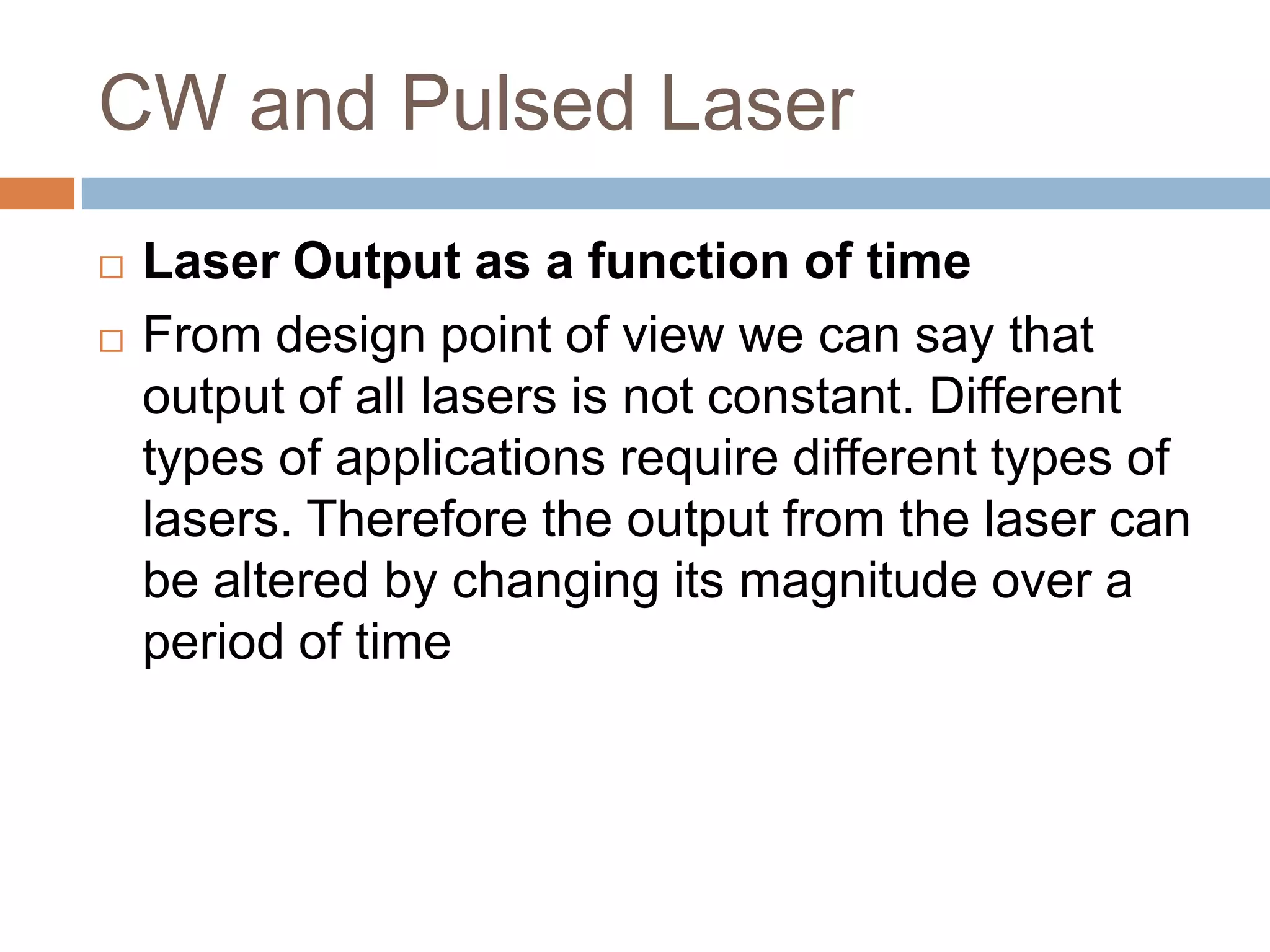 CW and Pulsed Laser
 Laser Output as a function of time
 From design point of view we can say that
output of all lasers is not constant. Different
types of applications require different types of
lasers. Therefore the output from the laser can
be altered by changing its magnitude over a
period of time
 