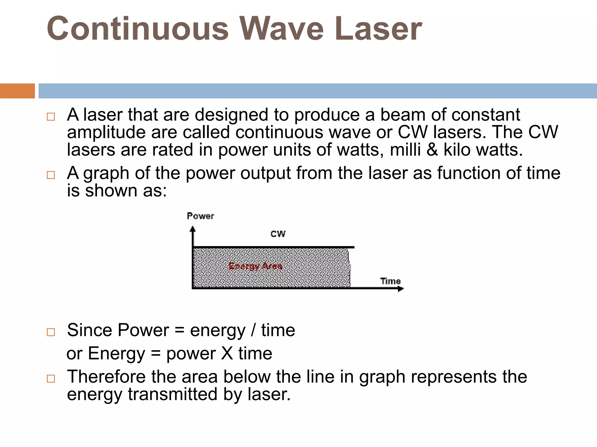 Continuous Wave Laser
 A laser that are designed to produce a beam of constant
amplitude are called continuous wave or CW lasers. The CW
lasers are rated in power units of watts, milli & kilo watts.
 A graph of the power output from the laser as function of time
is shown as:
 Since Power = energy / time
or Energy = power X time
 Therefore the area below the line in graph represents the
energy transmitted by laser.
 