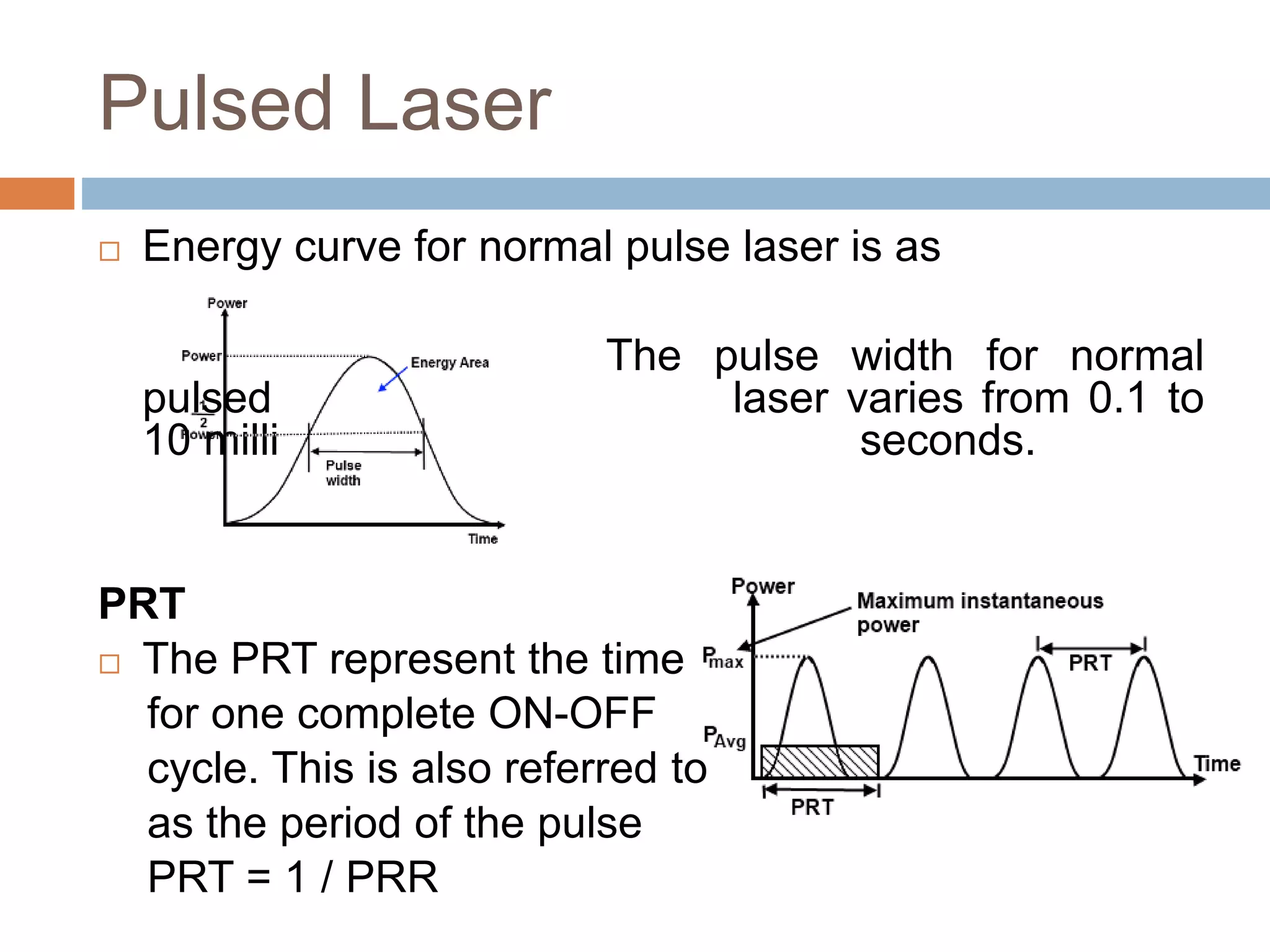 Pulsed Laser
 Energy curve for normal pulse laser is as
The pulse width for normal
pulsed laser varies from 0.1 to
10 milli seconds.
PRT
 The PRT represent the time
for one complete ON-OFF
cycle. This is also referred to
as the period of the pulse
PRT = 1 / PRR
 