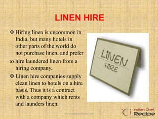 LINEN HIRE
Hiring linen is uncommon in
India, but many hotels in
other parts of the world do
not purchase linen, and prefer
to hire laundered linen from a
hiring company.
Linen hire companies supply
clean linen to hotels on a hire
basis. Thus it is a contract
with a company which rents
and launders linen.
www.indianchefrecipe.com
 