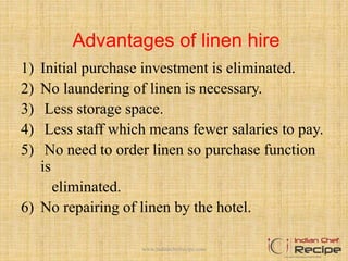 Advantages of linen hire
1) Initial purchase investment is eliminated.
2) No laundering of linen is necessary.
3) Less storage space.
4) Less staff which means fewer salaries to pay.
5) No need to order linen so purchase function
is
eliminated.
6) No repairing of linen by the hotel.
www.indianchefrecipe.com
 