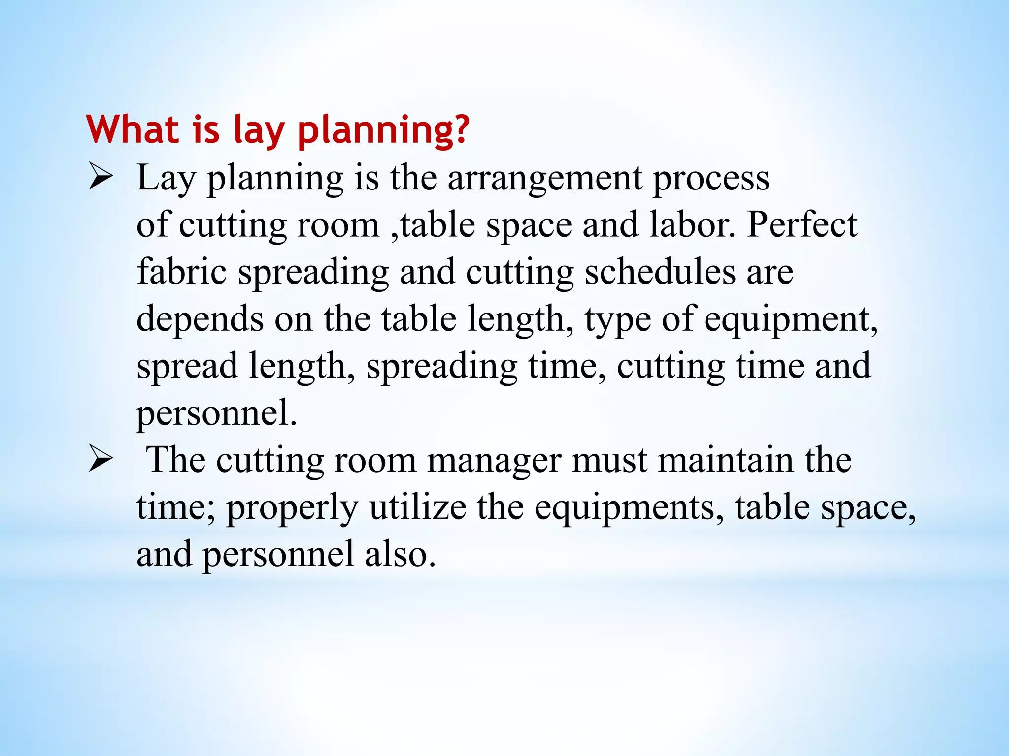 What is lay planning?
 Lay planning is the arrangement process
of cutting room ,table space and labor. Perfect
fabric spreading and cutting schedules are
depends on the table length, type of equipment,
spread length, spreading time, cutting time and
personnel.
 The cutting room manager must maintain the
time; properly utilize the equipments, table space,
and personnel also.
 