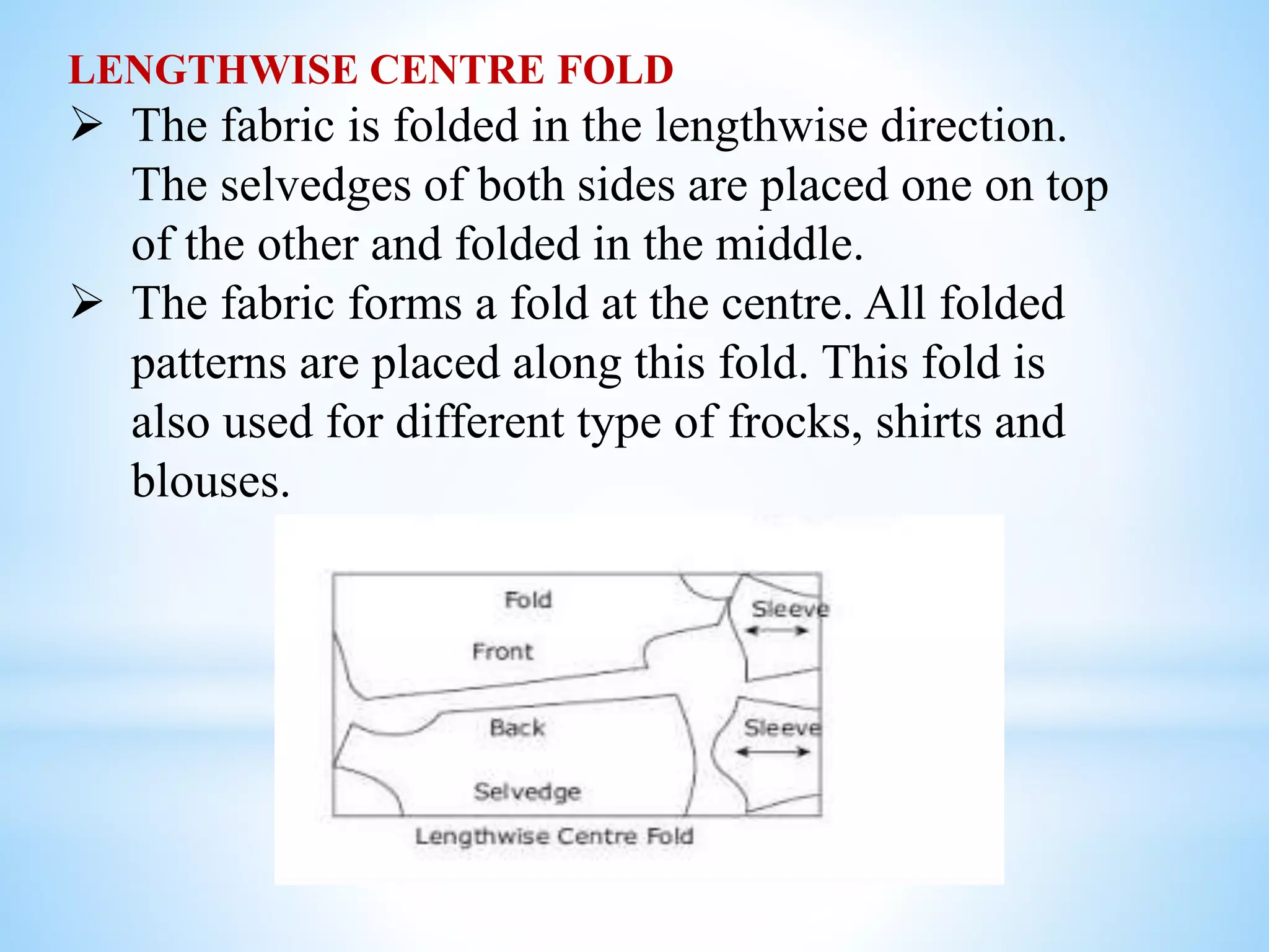 LENGTHWISE CENTRE FOLD
 The fabric is folded in the lengthwise direction.
The selvedges of both sides are placed one on top
of the other and folded in the middle.
 The fabric forms a fold at the centre. All folded
patterns are placed along this fold. This fold is
also used for different type of frocks, shirts and
blouses.
 