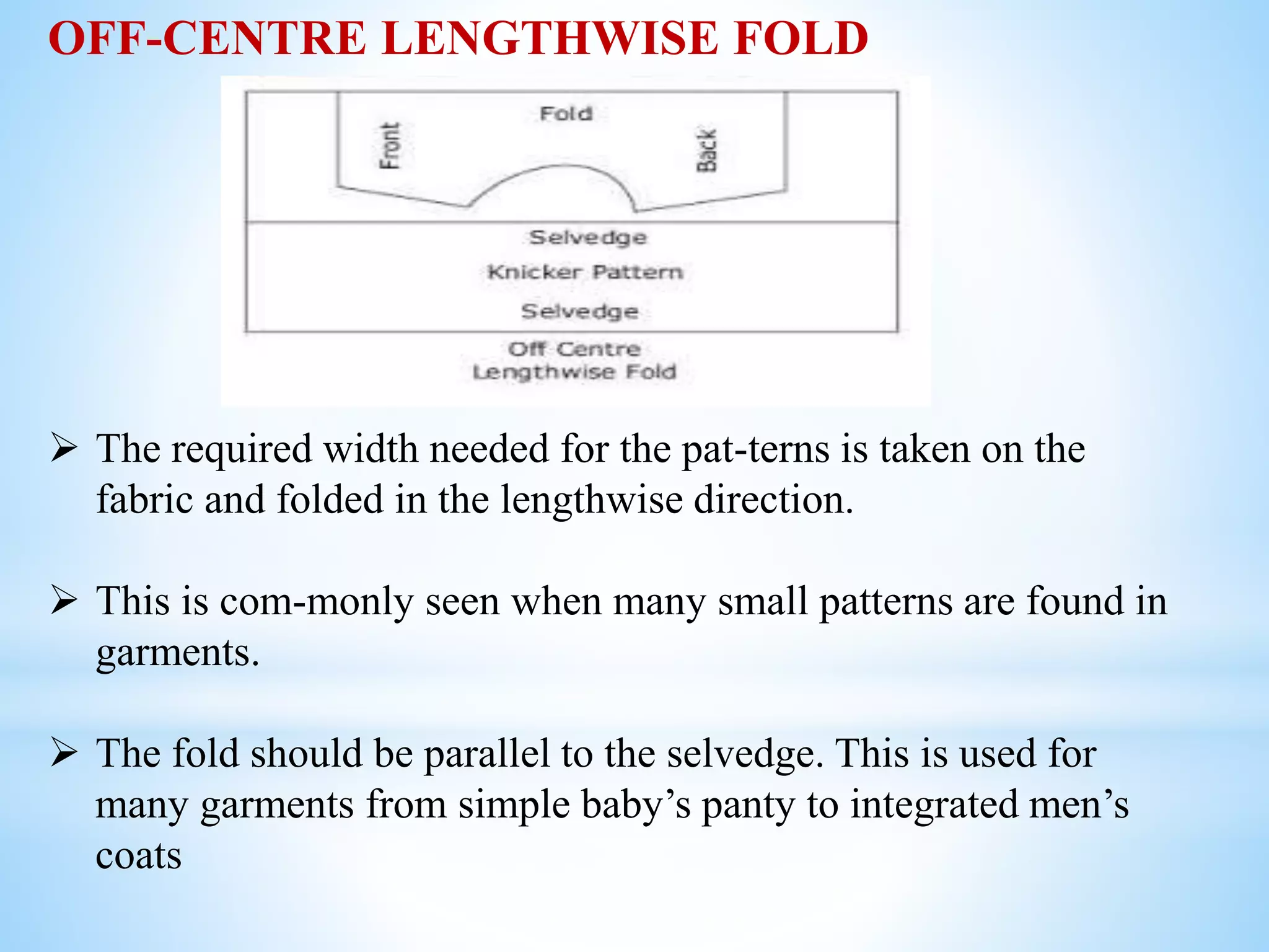 OFF-CENTRE LENGTHWISE FOLD
 The required width needed for the pat-terns is taken on the
fabric and folded in the lengthwise direction.
 This is com-monly seen when many small patterns are found in
garments.
 The fold should be parallel to the selvedge. This is used for
many garments from simple baby’s panty to integrated men’s
coats
 