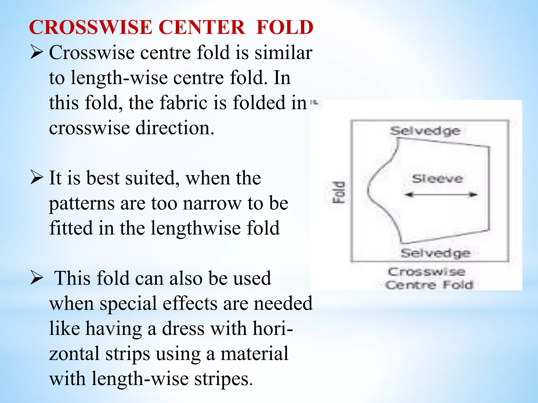 CROSSWISE CENTER FOLD
 Crosswise centre fold is similar
to length-wise centre fold. In
this fold, the fabric is folded in
crosswise direction.
 It is best suited, when the
patterns are too narrow to be
fitted in the lengthwise fold
 This fold can also be used
when special effects are needed
like having a dress with hori-
zontal strips using a material
with length-wise stripes.
 