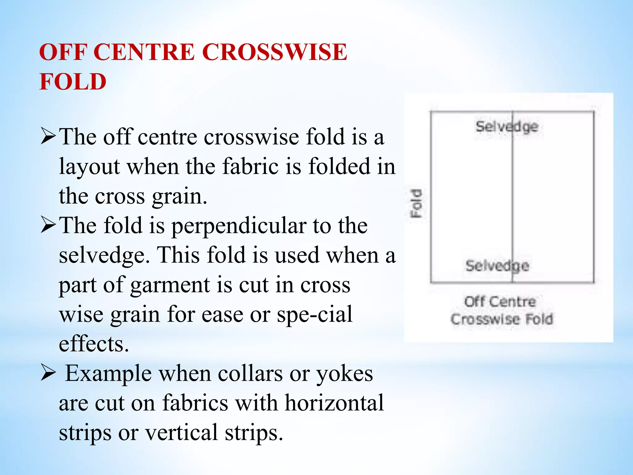OFF CENTRE CROSSWISE
FOLD
The off centre crosswise fold is a
layout when the fabric is folded in
the cross grain.
The fold is perpendicular to the
selvedge. This fold is used when a
part of garment is cut in cross
wise grain for ease or spe-cial
effects.
 Example when collars or yokes
are cut on fabrics with horizontal
strips or vertical strips.
 
