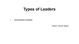 Types of Leaders
• SHIVKUMAR SUVARNA
Batch : kaizen Sigma
 