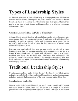 Types of Leadership Styles
As a leader, you want to find the best way to manage your team members to
achieve the best results. Throughout the years, leaders have utilized different
leadership styles to encourage their teams and meet their goals. These styles
evolve as we always look for new and improved ways to help our companies
or businesses grow.
What Is a Leadership Style and Why Is It Important?
A leadership style describes how a leader behaves and what methods they use
to encourage, direct and manage their team. A leadership style will also define
strategies to achieve specific goals and implement these strategies. A
successful leadership style will account for the expectations of shareholders
and the welfare of the team.
Knowing how you lead will help you see how people are affected by your
leadership style. You can also determine how your team members see you as a
leader. With feedback, you can choose which leadership style is best for the
situation and adapt, but knowing your leadership style beforehand can
potentially remove the need for feedback. Knowing your leadership style will
allow you to use and adjust characteristics from other styles when encountering
a challenging situation.
Traditional Leadership Styles
Over the years, multiple leader ships styles have developed to provide direction
and achieve goals. Each of these traditional leadership styles has its advantages
and disadvantages. Below are some of the most common leadership styles:
1. Authoritarian Leadership
With an authoritarian leadership style, the leader can set specific expectations
and define strict outcomes. Generally, one person is in charge of the whole
group rather than delegating leadership roles to others. This type of leadership
 