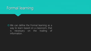 Formal learning
 We can define the Formal learning as a
way to learn based on a classroom, that
is necessary on the trading of
information.
 