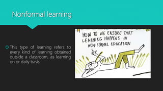 Nonformal learning
 This type of learning refers to
every kind of learning obtained
outside a classroom, as learning
on or daily basis.
 
