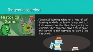 Tangential learning
 Tangential learning refers to a type of self-
learning in which the learner is exposed to a
ludic environment that they already enjoy, for
example, when someone plays a music game,
the learning is self-motivated to learn a real
instrument.
 