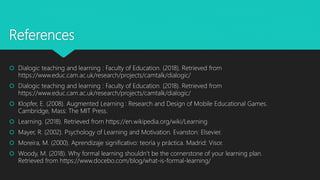References
 Dialogic teaching and learning : Faculty of Education. (2018). Retrieved from
https://www.educ.cam.ac.uk/research/projects/camtalk/dialogic/
 Dialogic teaching and learning : Faculty of Education. (2018). Retrieved from
https://www.educ.cam.ac.uk/research/projects/camtalk/dialogic/
 Klopfer, E. (2008). Augmented Learning : Research and Design of Mobile Educational Games.
Cambridge, Mass: The MIT Press.
 Learning. (2018). Retrieved from https://en.wikipedia.org/wiki/Learning
 Mayer, R. (2002). Psychology of Learning and Motivation. Evanston: Elsevier.
 Moreira, M. (2000). Aprendizaje significativo: teoría y práctica. Madrid: Visor.
 Woody, M. (2018). Why formal learning shouldn’t be the cornerstone of your learning plan.
Retrieved from https://www.docebo.com/blog/what-is-formal-learning/
 