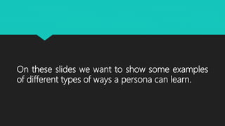 On these slides we want to show some examples
of different types of ways a persona can learn.
 
