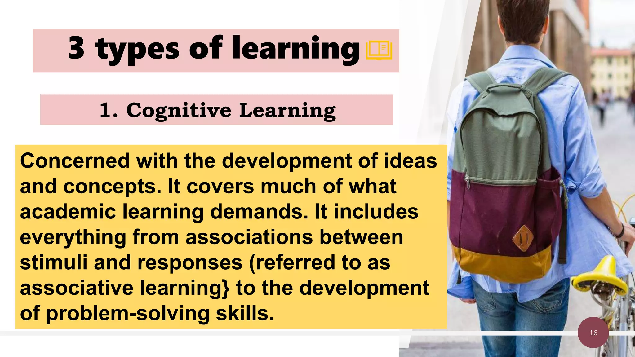 3 types of learning
16
1. Cognitive Learning
Concerned with the development of ideas
and concepts. It covers much of what
academic learning demands. It includes
everything from associations between
stimuli and responses (referred to as
associative learning} to the development
of problem-solving skills.
 