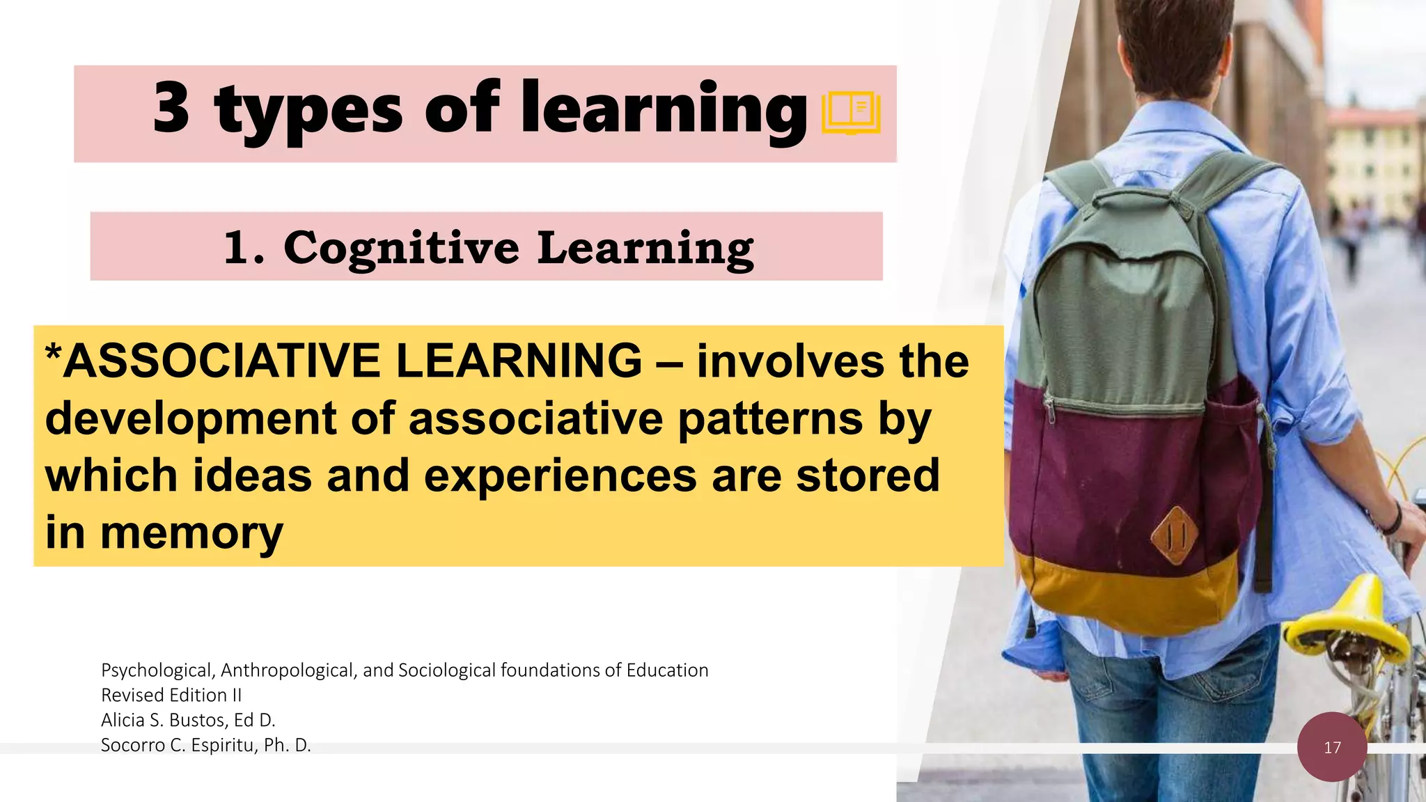 3 types of learning
17
1. Cognitive Learning
*ASSOCIATIVE LEARNING – involves the
development of associative patterns by
which ideas and experiences are stored
in memory
Psychological, Anthropological, and Sociological foundations of Education
Revised Edition II
Alicia S. Bustos, Ed D.
Socorro C. Espiritu, Ph. D.
 