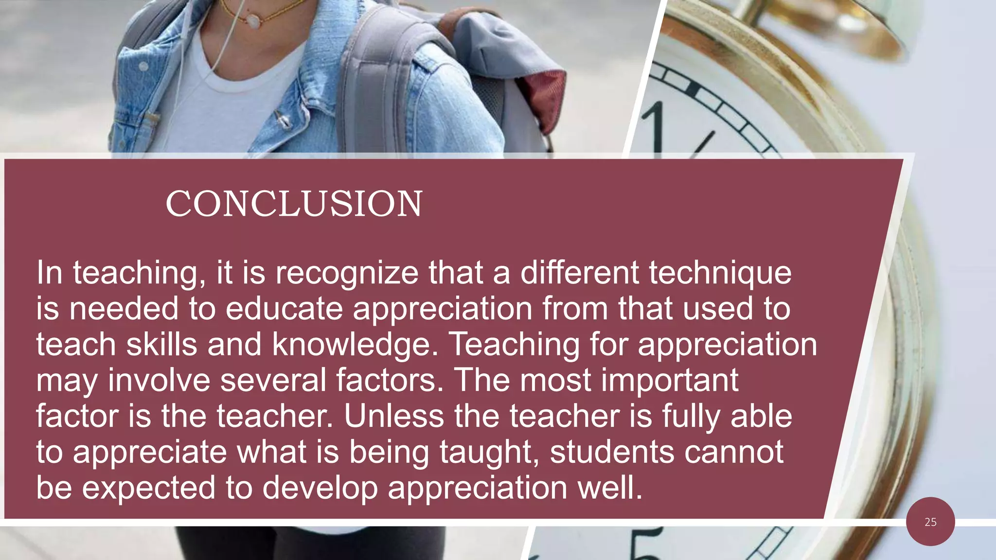 CONCLUSION
In teaching, it is recognize that a different technique
is needed to educate appreciation from that used to
teach skills and knowledge. Teaching for appreciation
may involve several factors. The most important
factor is the teacher. Unless the teacher is fully able
to appreciate what is being taught, students cannot
be expected to develop appreciation well.
25
 
