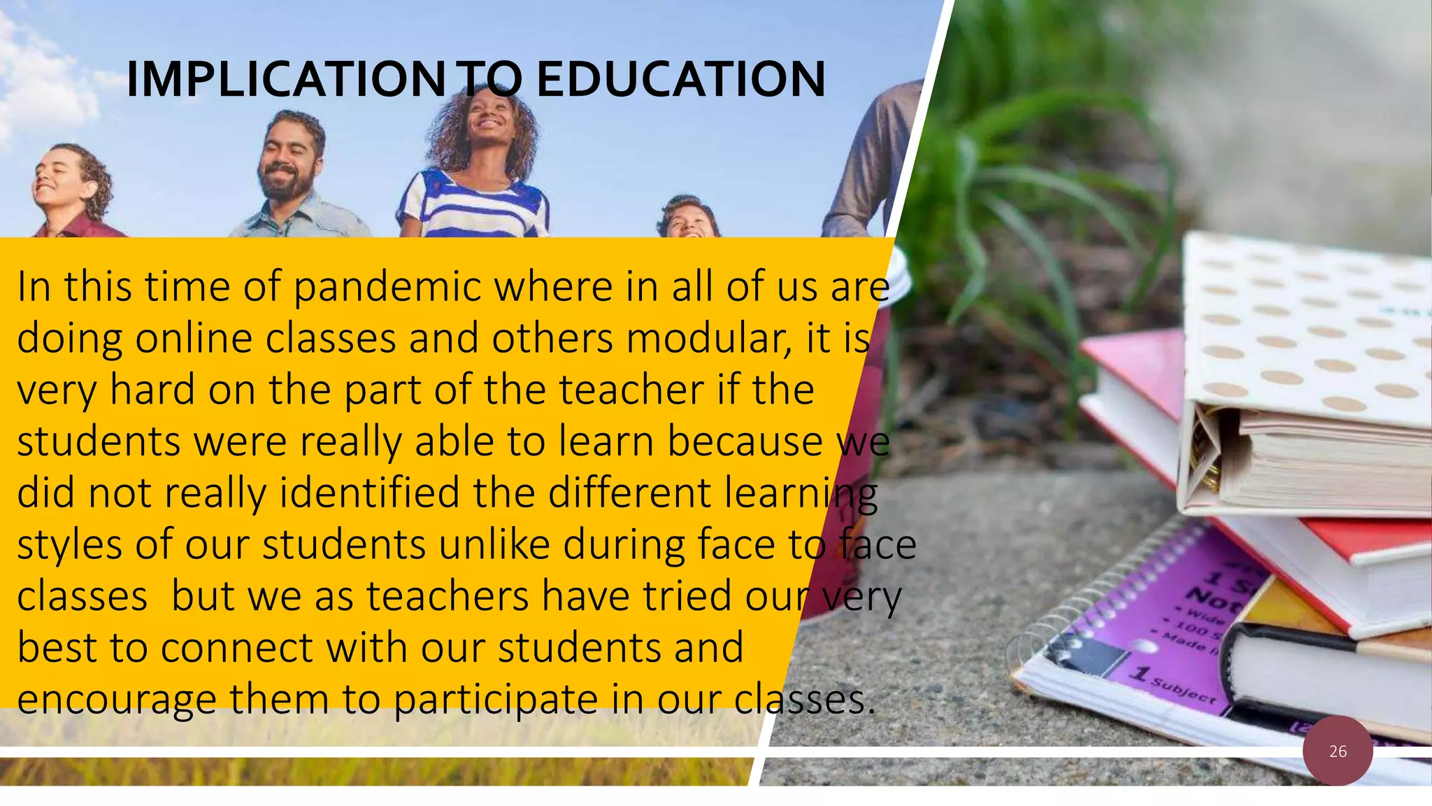 IMPLICATIONTO EDUCATION
In this time of pandemic where in all of us are
doing online classes and others modular, it is
very hard on the part of the teacher if the
students were really able to learn because we
did not really identified the different learning
styles of our students unlike during face to face
classes but we as teachers have tried our very
best to connect with our students and
encourage them to participate in our classes.
26
 