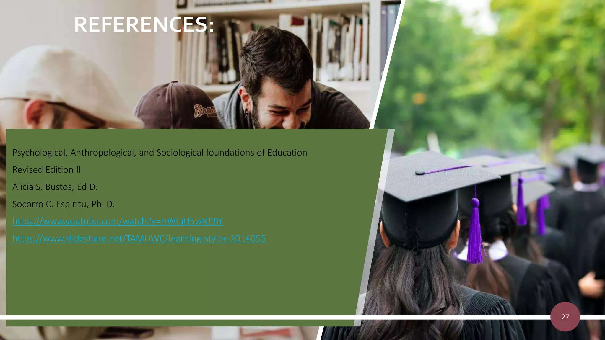 REFERENCES:
Psychological, Anthropological, and Sociological foundations of Education
Revised Edition II
Alicia S. Bustos, Ed D.
Socorro C. Espiritu, Ph. D.
https://www.youtube.com/watch?v=HWhjH5wNEBY
https://www.slideshare.net/TAMUWC/learning-styles-2014055
27
 