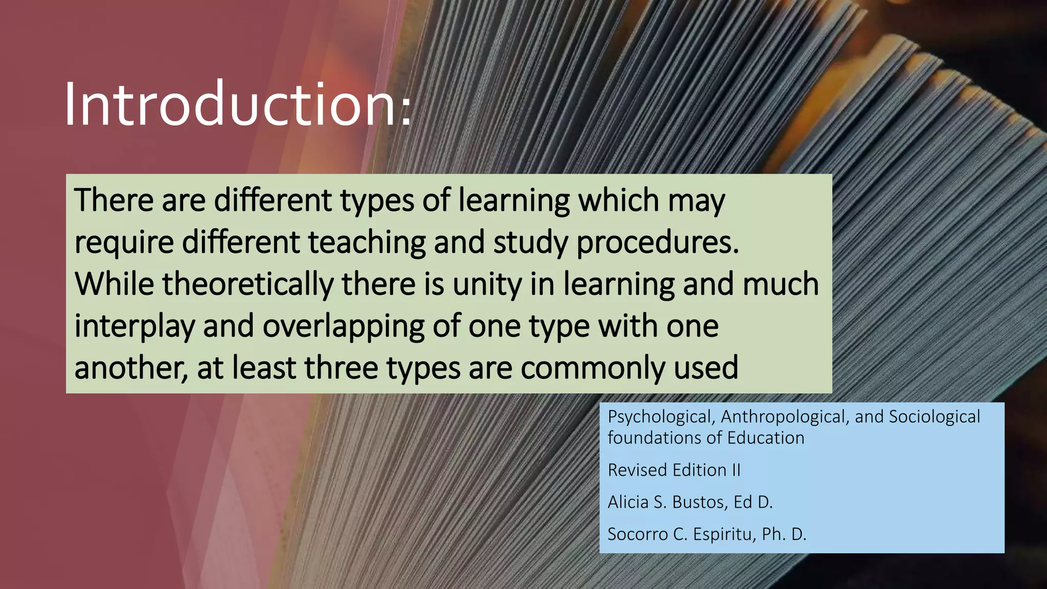Introduction:
Psychological, Anthropological, and Sociological
foundations of Education
Revised Edition II
Alicia S. Bustos, Ed D.
Socorro C. Espiritu, Ph. D.
There are different types of learning which may
require different teaching and study procedures.
While theoretically there is unity in learning and much
interplay and overlapping of one type with one
another, at least three types are commonly used
 