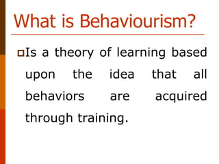 What is Behaviourism?
Is a theory of learning based
upon the idea that all
behaviors are acquired
through training.
 
