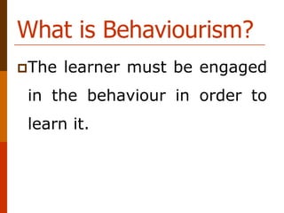 What is Behaviourism?
The learner must be engaged
in the behaviour in order to
learn it.
 