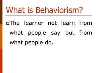 What is Behaviorism?
The learner not learn from
what people say but from
what people do.
 