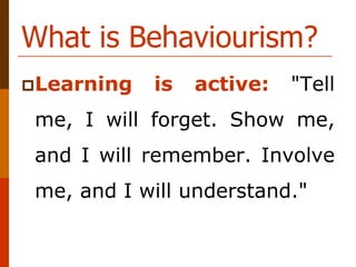 What is Behaviourism?
Learning is active: "Tell
me, I will forget. Show me,
and I will remember. Involve
me, and I will understand."
 