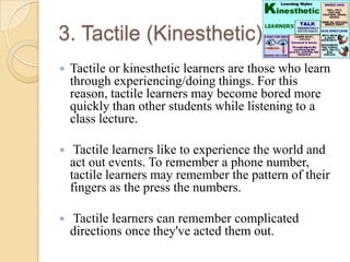 3. Tactile (Kinesthetic):


Tactile or kinesthetic learners are those who learn
through experiencing/doing things. For this
reason, tactile learners may become bored more
quickly than other students while listening to a
class lecture.



Tactile learners like to experience the world and
act out events. To remember a phone number,
tactile learners may remember the pattern of their
fingers as the press the numbers.



Tactile learners can remember complicated
directions once they've acted them out.

 