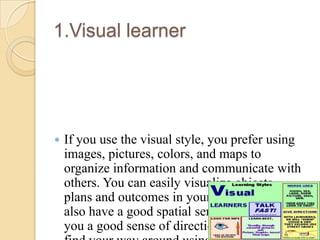 1.Visual learner



If you use the visual style, you prefer using
images, pictures, colors, and maps to
organize information and communicate with
others. You can easily visualize objects,
plans and outcomes in your mind's eye. You
also have a good spatial sense, which gives
you a good sense of direction. You can easily

 