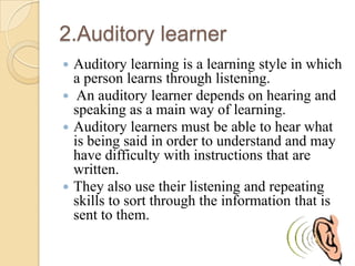 2.Auditory learner
Auditory learning is a learning style in which
a person learns through listening.
 An auditory learner depends on hearing and
speaking as a main way of learning.
 Auditory learners must be able to hear what
is being said in order to understand and may
have difficulty with instructions that are
written.
 They also use their listening and repeating
skills to sort through the information that is
sent to them.


 