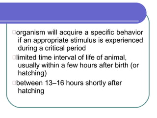 organism will acquire a specific behavior
if an appropriate stimulus is experienced
during a critical period
limited time interval of life of animal,
usually within a few hours after birth (or
hatching)
between 13–16 hours shortly after
hatching
 