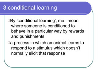 3:conditional learning
By 'conditional learning', me mean
where someone is conditioned to
behave in a particular way by rewards
and punishments
a process in which an animal learns to
respond to a stimulus which doesn’t
normally elicit that response
 