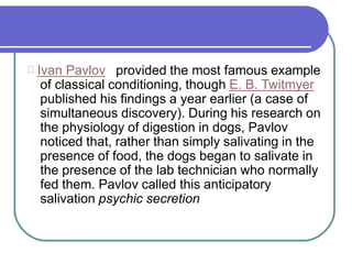 Ivan Pavlov provided the most famous example
of classical conditioning, though E. B. Twitmyer
published his findings a year earlier (a case of
simultaneous discovery). During his research on
the physiology of digestion in dogs, Pavlov
noticed that, rather than simply salivating in the
presence of food, the dogs began to salivate in
the presence of the lab technician who normally
fed them. Pavlov called this anticipatory
salivation psychic secretion
 