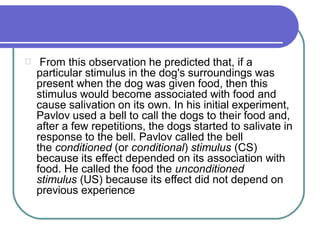From this observation he predicted that, if a
particular stimulus in the dog's surroundings was
present when the dog was given food, then this
stimulus would become associated with food and
cause salivation on its own. In his initial experiment,
Pavlov used a bell to call the dogs to their food and,
after a few repetitions, the dogs started to salivate in
response to the bell. Pavlov called the bell
the conditioned (or conditional) stimulus (CS)
because its effect depended on its association with
food. He called the food the unconditioned
stimulus (US) because its effect did not depend on
previous experience
 