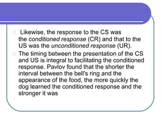 Likewise, the response to the CS was
the conditioned response (CR) and that to the
US was the unconditioned response (UR).
The timing between the presentation of the CS
and US is integral to facilitating the conditioned
response. Pavlov found that the shorter the
interval between the bell's ring and the
appearance of the food, the more quickly the
dog learned the conditioned response and the
stronger it was
 