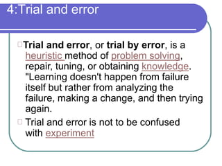 4:Trial and error
Trial and error, or trial by error, is a
heuristic method of problem solving,
repair, tuning, or obtaining knowledge.
"Learning doesn't happen from failure
itself but rather from analyzing the
failure, making a change, and then trying
again.
Trial and error is not to be confused
with experiment
 