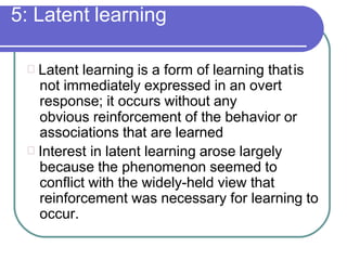 5: Latent learning
Latent learning is a form of learning thatis
not immediately expressed in an overt
response; it occurs without any
obvious reinforcement of the behavior or
associations that are learned
Interest in latent learning arose largely
because the phenomenon seemed to
conflict with the widely-held view that
reinforcement was necessary for learning to
occur.
 