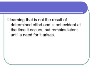 learning that is not the result of
determined effort and is not evident at
the time it occurs, but remains latent
until a need for it arises.
 