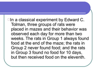 In a classical experiment by Edward C.
Tolman, three groups of rats were
placed in mazes and their behavior was
observed each day for more than two
weeks. The rats in Group 1 always found
food at the end of the maze; the rats in
Group 2 never found food; and the rats
in Group 3 found no food for 10 days,
but then received food on the eleventh.
 