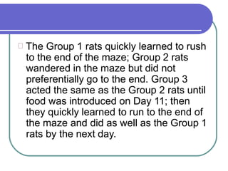 The Group 1 rats quickly learned to rush
to the end of the maze; Group 2 rats
wandered in the maze but did not
preferentially go to the end. Group 3
acted the same as the Group 2 rats until
food was introduced on Day 11; then
they quickly learned to run to the end of
the maze and did as well as the Group 1
rats by the next day.
 