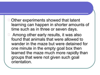 Other experiments showed that latent
learning can happen in shorter amounts of
time such as in three or seven days.
Among other early results, it was also
found that animals that were allowed to
wander in the maze but were detained for
one minute in the empty goal box then
learned the maze much more rapidly than
groups that were not given such goal
orientation.
 