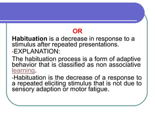OR
Habituation is a decrease in response to a
stimulus after repeated presentations.
•EXPLANATION:
The habituation process is a form of adaptive
behavior that is classified as non associative
learning.
•Habituation is the decrease of a response to
a repeated eliciting stimulus that is not due to
sensory adaption or motor fatigue.
 