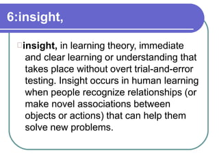 6:insight,
insight, in learning theory, immediate
and clear learning or understanding that
takes place without overt trial-and-error
testing. Insight occurs in human learning
when people recognize relationships (or
make novel associations between
objects or actions) that can help them
solve new problems.
 