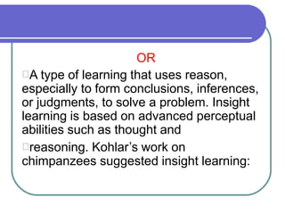 OR
A type of learning that uses reason,
especially to form conclusions, inferences,
or judgments, to solve a problem. Insight
learning is based on advanced perceptual
abilities such as thought and
reasoning. Kohlar’s work on
chimpanzees suggested insight learning:
 