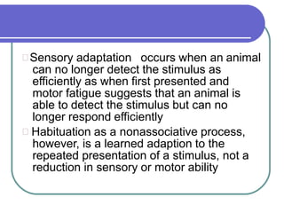 Sensory adaptation occurs when an animal
can no longer detect the stimulus as
efficiently as when first presented and
motor fatigue suggests that an animal is
able to detect the stimulus but can no
longer respond efficiently
Habituation as a nonassociative process,
however, is a learned adaption to the
repeated presentation of a stimulus, not a
reduction in sensory or motor ability
 