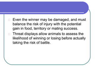 Even the winner may be damaged, and must
balance the risk of injury with the potential
gain in food, territory or mating success.
Threat displays allow animals to assess the
likelihood of winning or losing before actually
taking the risk of battle.
 