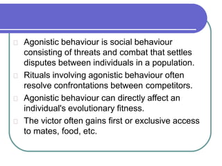 Agonistic behaviour is social behaviour
consisting of threats and combat that settles
disputes between individuals in a population.
Rituals involving agonistic behaviour often
resolve confrontations between competitors.
Agonistic behaviour can directly affect an
individual's evolutionary fitness.
The victor often gains first or exclusive access
to mates, food, etc.
 
