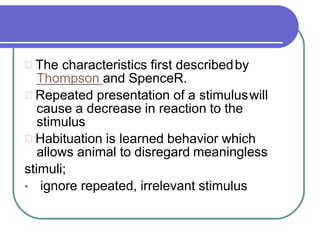 The characteristics first describedby
Thompson and SpenceR.
Repeated presentation of a stimuluswill
cause a decrease in reaction to the
stimulus
Habituation is learned behavior which
allows animal to disregard meaningless
stimuli;
• ignore repeated, irrelevant stimulus
 