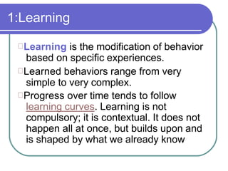 1:Learning
Learning is the modification of behavior
based on specific experiences.
Learned behaviors range from very
simple to very complex.
Progress over time tends to follow
learning curves. Learning is not
compulsory; it is contextual. It does not
happen all at once, but builds upon and
is shaped by what we already know
 